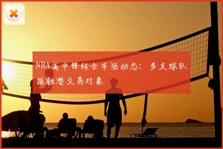 NBA高中锋转会市场动态：多支球队接触潜交易对象