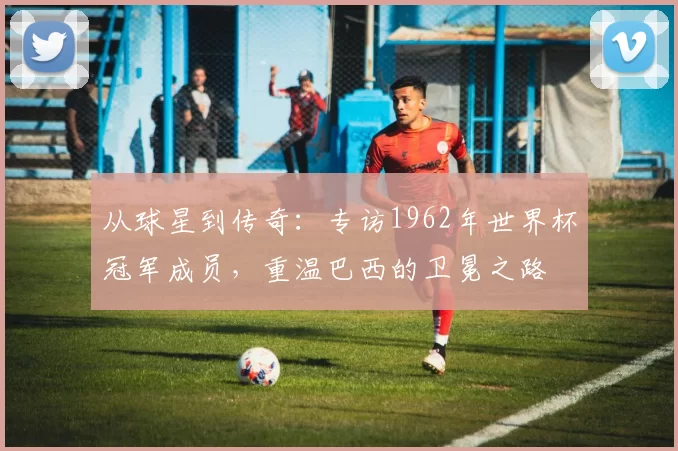 从球星到传奇:专访1962年世界杯冠军成员,重温巴西的卫冕之路