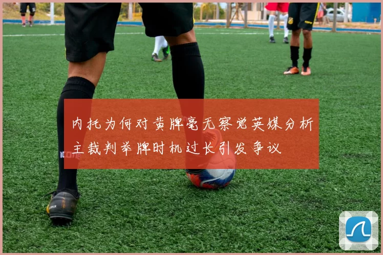 内托为何对黄牌毫无察觉英媒分析主裁判举牌时机过长引发争议