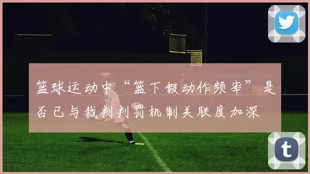 篮球运动中“篮下假动作频率”是否已与裁判判罚机制关联度加深