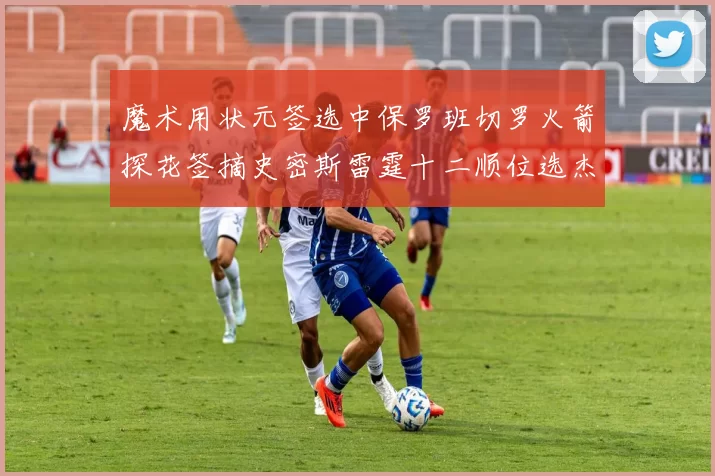 魔术用状元签选中保罗班切罗火箭探花签摘史密斯雷霆十二顺位选杰威