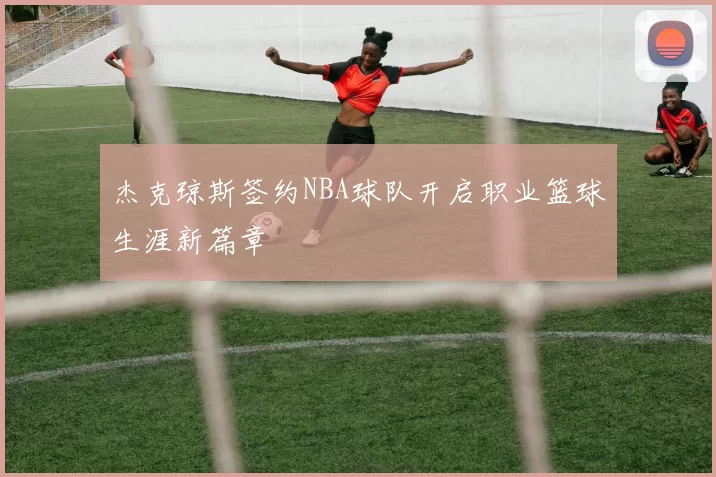 杰克琼斯签约NBA球队开启职业篮球生涯新篇章