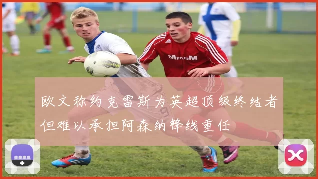 欧文称约克雷斯为英超顶级终结者但难以承担阿森纳锋线重任