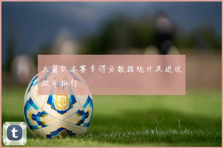 火箭队本赛季得分数据统计及进攻效率排行