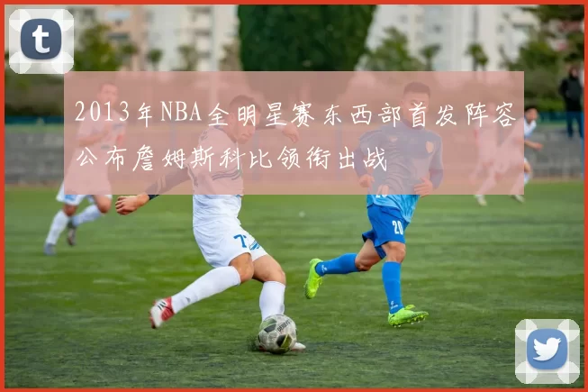 2013年NBA全明星赛东西部首发阵容公布詹姆斯科比领衔出战