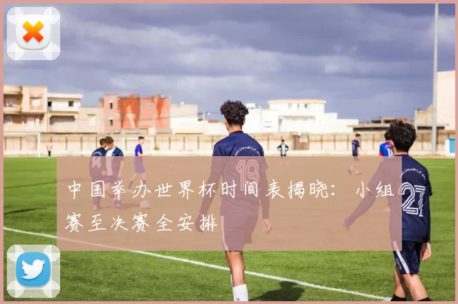 中国举办世界杯时间表揭晓:小组赛至决赛全安排