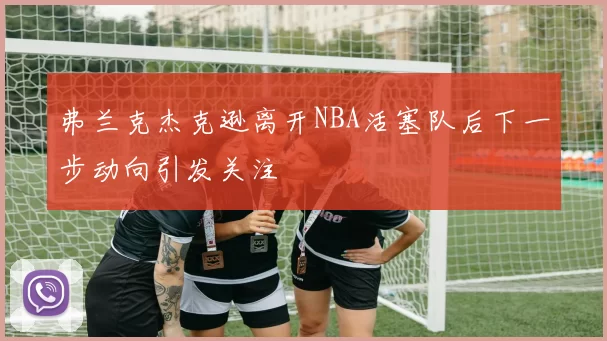 弗兰克杰克逊离开NBA活塞队后下一步动向引发关注