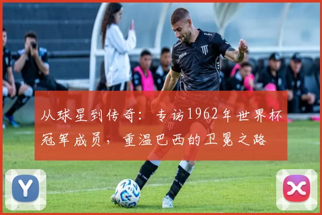 从球星到传奇:专访1962年世界杯冠军成员,重温巴西的卫冕之路