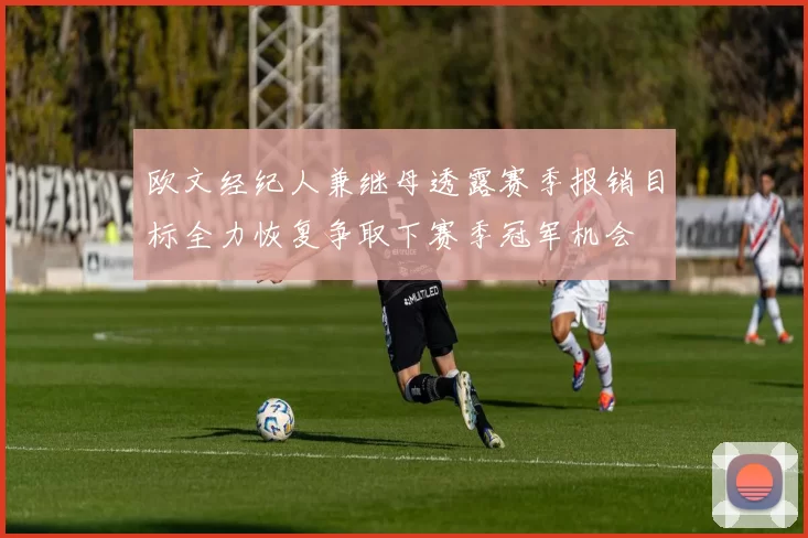 欧文经纪人兼继母透露赛季报销目标全力恢复争取下赛季冠军机会