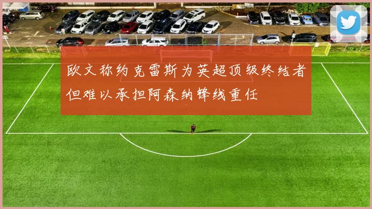 欧文称约克雷斯为英超顶级终结者但难以承担阿森纳锋线重任