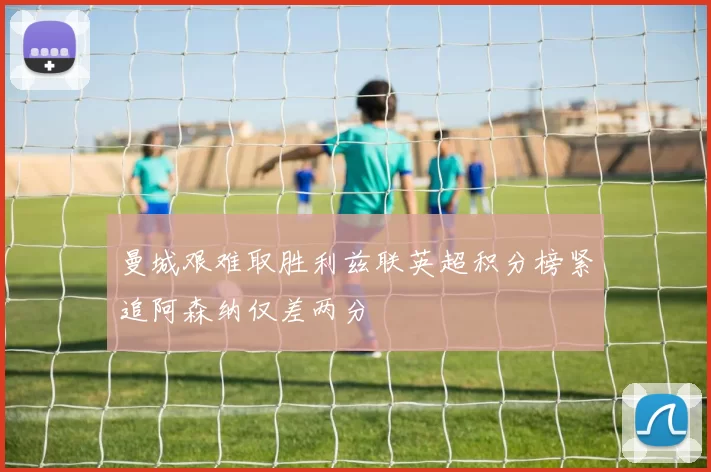 曼城艰难取胜利兹联英超积分榜紧追阿森纳仅差两分