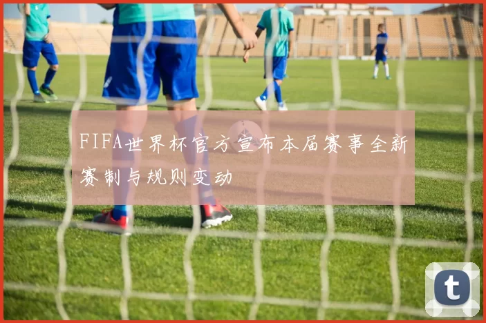FIFA世界杯官方宣布本届赛事全新赛制与规则变动