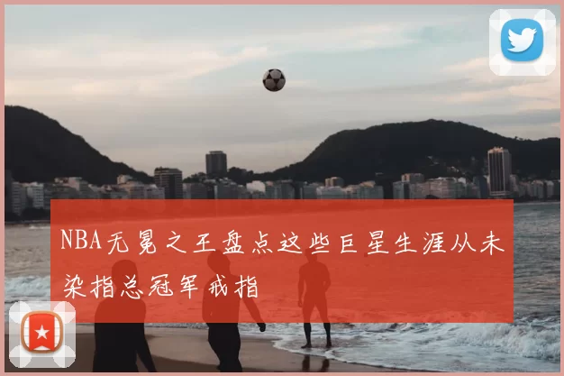 NBA无冕之王盘点这些巨星生涯从未染指总冠军戒指