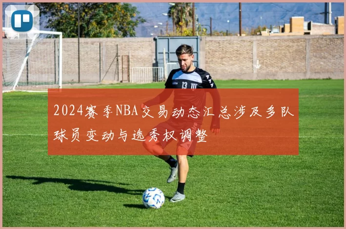 2024赛季NBA交易动态汇总涉及多队球员变动与选秀权调整