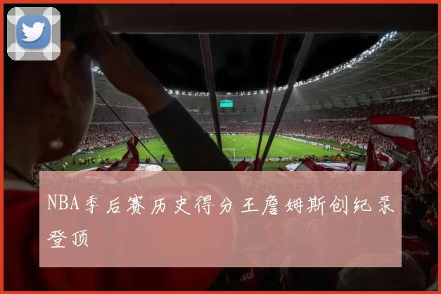 NBA季后赛历史得分王詹姆斯创纪录登顶