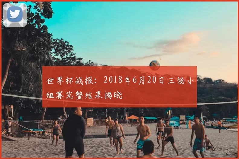 世界杯战报:2018年6月20日三场小组赛完整结果揭晓
