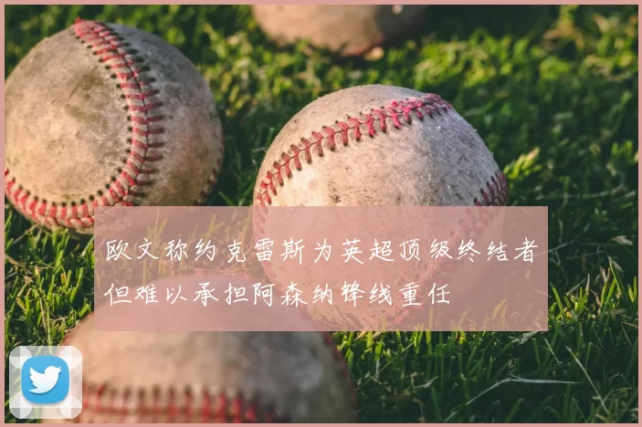 欧文称约克雷斯为英超顶级终结者但难以承担阿森纳锋线重任
