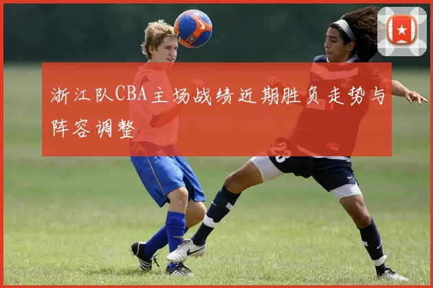 浙江队CBA主场战绩近期胜负走势与阵容调整