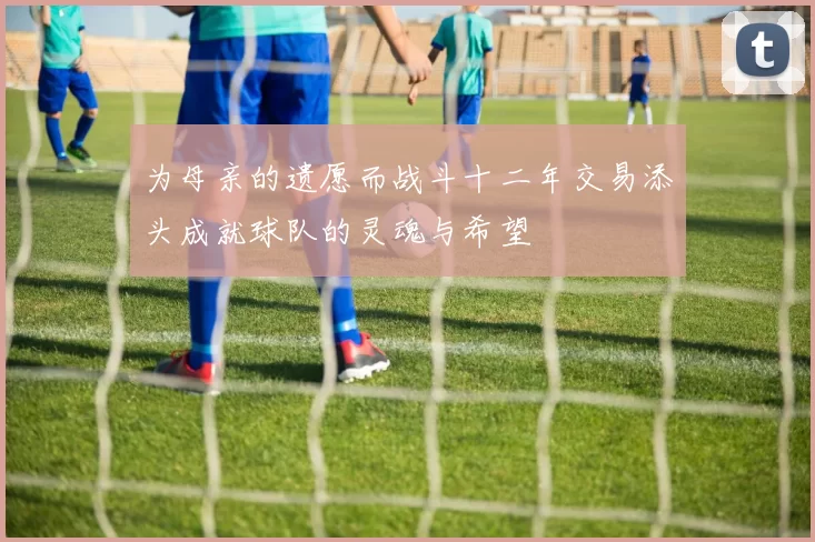 为母亲的遗愿而战斗十二年交易添头成就球队的灵魂与希望