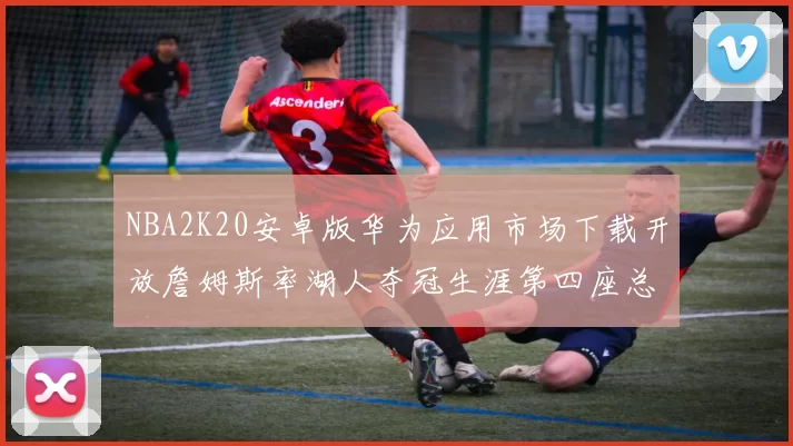 NBA2K20安卓版华为应用市场下载开放詹姆斯率湖人夺冠生涯第四座总决赛MVP