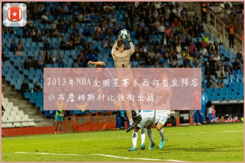 2013年NBA全明星赛东西部首发阵容公布詹姆斯科比领衔出战