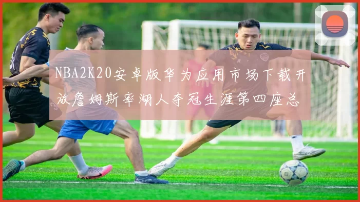 NBA2K20安卓版华为应用市场下载开放詹姆斯率湖人夺冠生涯第四座总决赛MVP