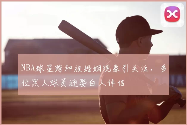 NBA球星跨种族婚姻现象引关注，多位黑人球员迎娶白人伴侣