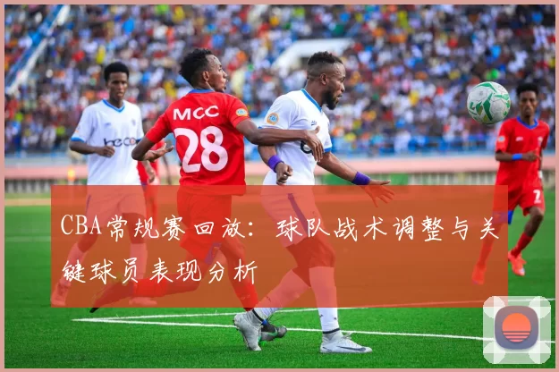 CBA常规赛回放：球队战术调整与关键球员表现分析