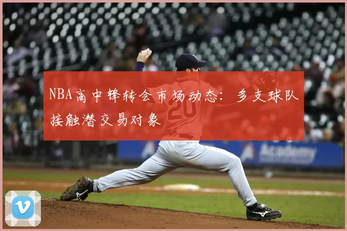 NBA高中锋转会市场动态：多支球队接触潜交易对象