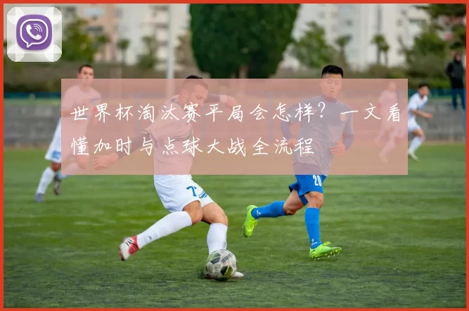 世界杯淘汰赛平局会怎样?一文看懂加时与点球大战全流程
