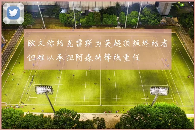 欧文称约克雷斯为英超顶级终结者但难以承担阿森纳锋线重任