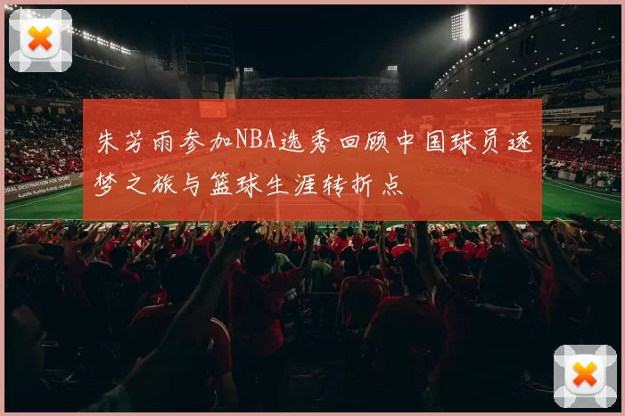 朱芳雨参加NBA选秀回顾中国球员逐梦之旅与篮球生涯转折点