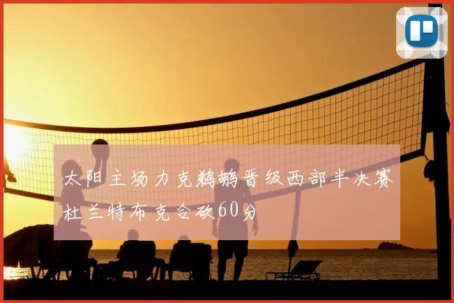 太阳主场力克鹈鹕晋级西部半决赛杜兰特布克合砍60分