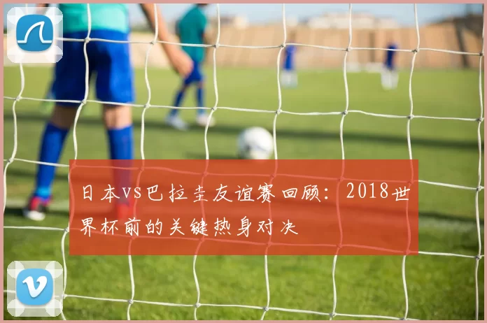 日本vs巴拉圭友谊赛回顾:2018世界杯前的关键热身对决