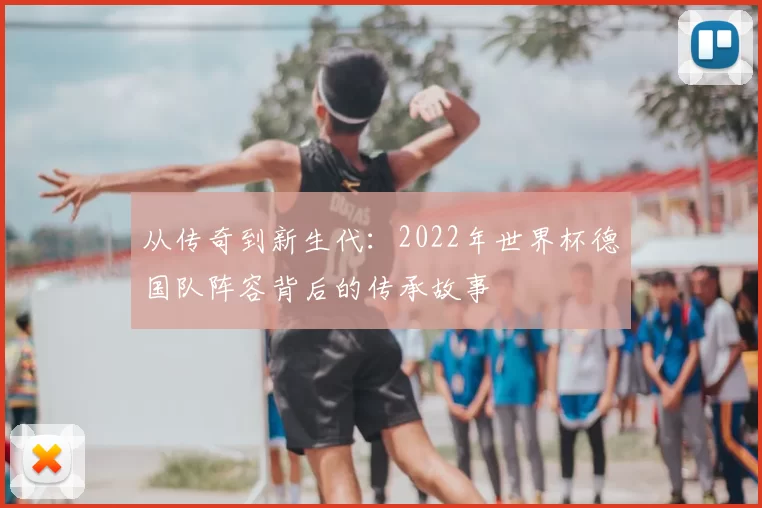 从传奇到新生代:2022年世界杯德国队阵容背后的传承故事