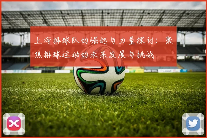 上海排球队的崛起与力量探讨:聚焦排球运动的未来发展与挑战