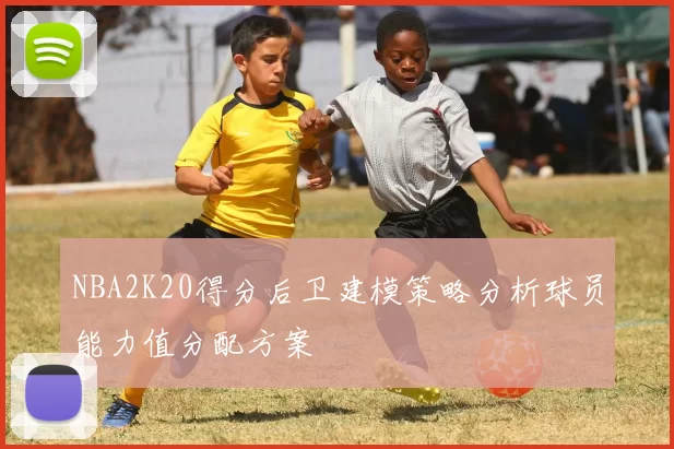 NBA2K20得分后卫建模策略分析球员能力值分配方案