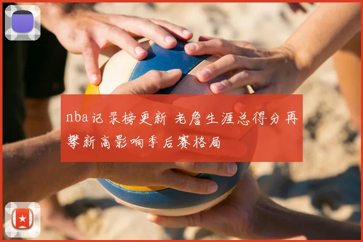nba记录榜更新 老詹生涯总得分再攀新高影响季后赛格局