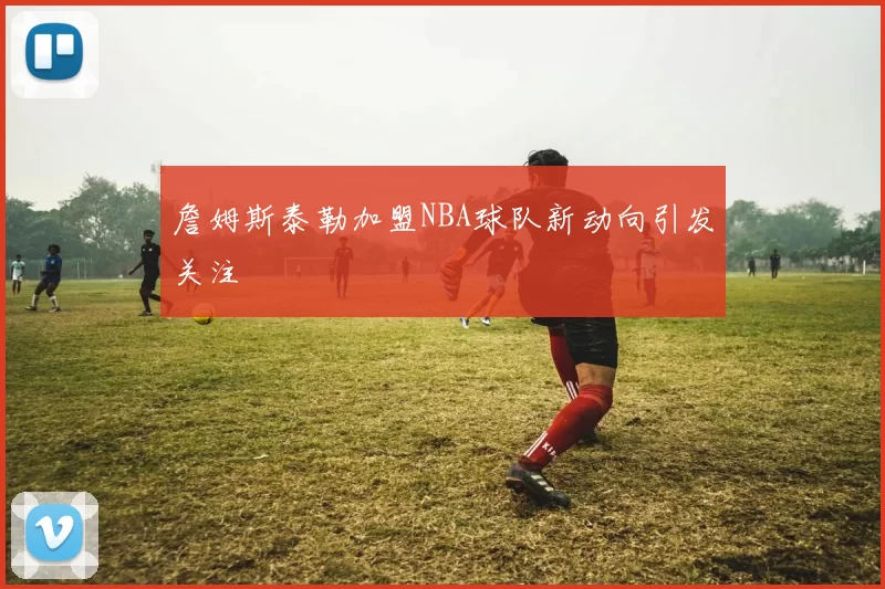 詹姆斯泰勒加盟NBA球队新动向引发关注