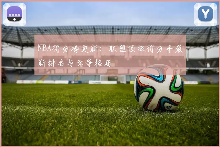 NBA得分榜更新：联盟顶级得分手最新排名与竞争格局
