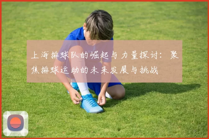 上海排球队的崛起与力量探讨:聚焦排球运动的未来发展与挑战