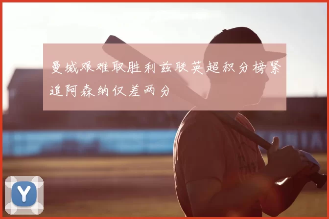 曼城艰难取胜利兹联英超积分榜紧追阿森纳仅差两分