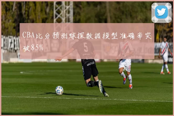 CBA比分预测球探数据模型准确率突破85%
