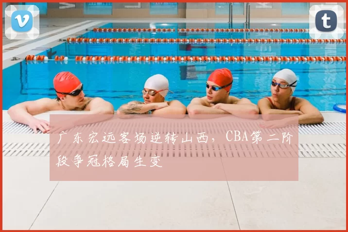 广东宏远客场逆转山西，CBA第二阶段争冠格局生变