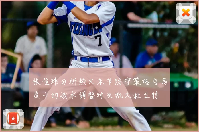 张佳玮分析热火末节防守策略与乌度卡的战术调整对决凯文杜兰特