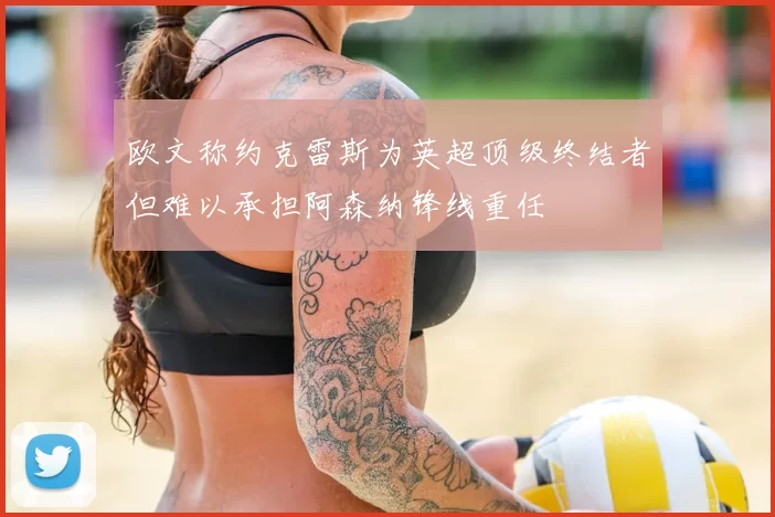 欧文称约克雷斯为英超顶级终结者但难以承担阿森纳锋线重任