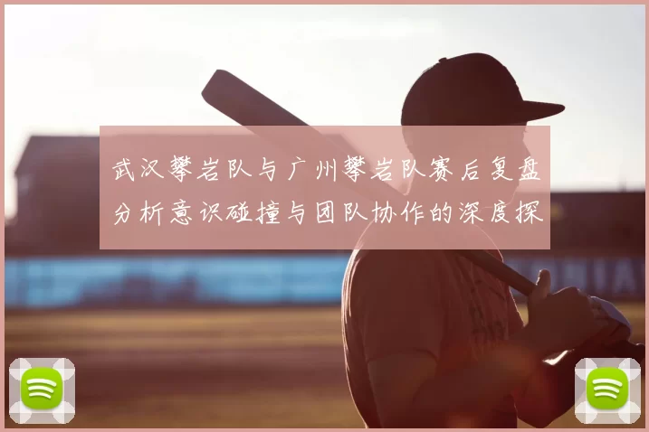 武汉攀岩队与广州攀岩队赛后复盘分析意识碰撞与团队协作的深度探讨