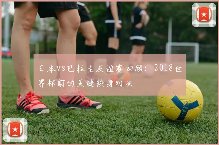 日本vs巴拉圭友谊赛回顾:2018世界杯前的关键热身对决