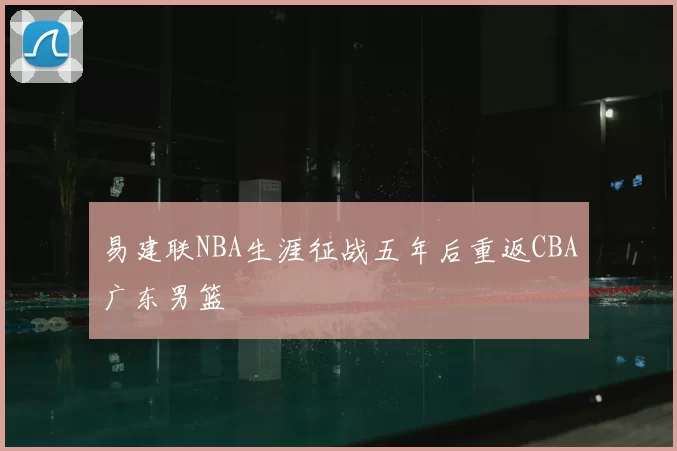 易建联NBA生涯征战五年后重返CBA广东男篮