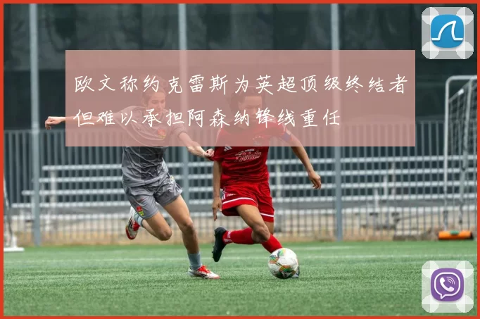 欧文称约克雷斯为英超顶级终结者但难以承担阿森纳锋线重任